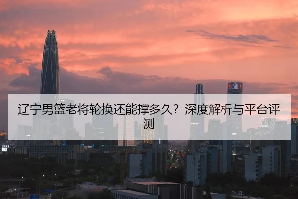 辽宁男篮老将轮换还能撑多久？深度解析与平台评测
