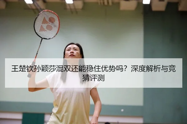 王楚钦孙颖莎混双还能稳住优势吗？深度解析与竞猜评测